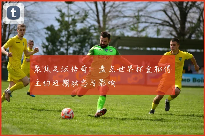 聚焦足坛传奇：盘点世界杯金靴得主的近期动态与影响