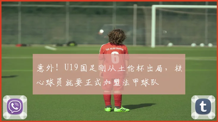 意外！U19国足刚从土伦杯出局，核心球员就要正式加盟法甲球队