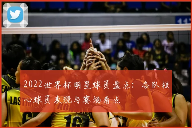 2022世界杯明星球员盘点：各队核心球员表现与赛场看点