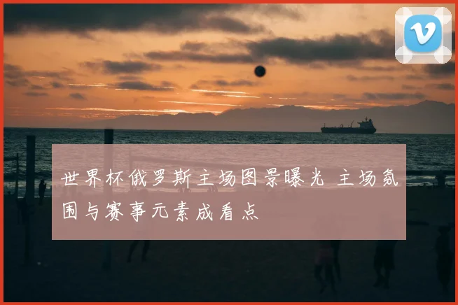 世界杯俄罗斯主场图景曝光 主场氛围与赛事元素成看点