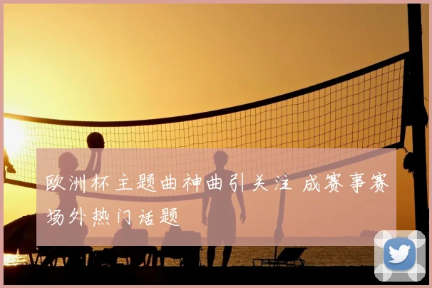 欧洲杯主题曲神曲引关注 成赛事赛场外热门话题