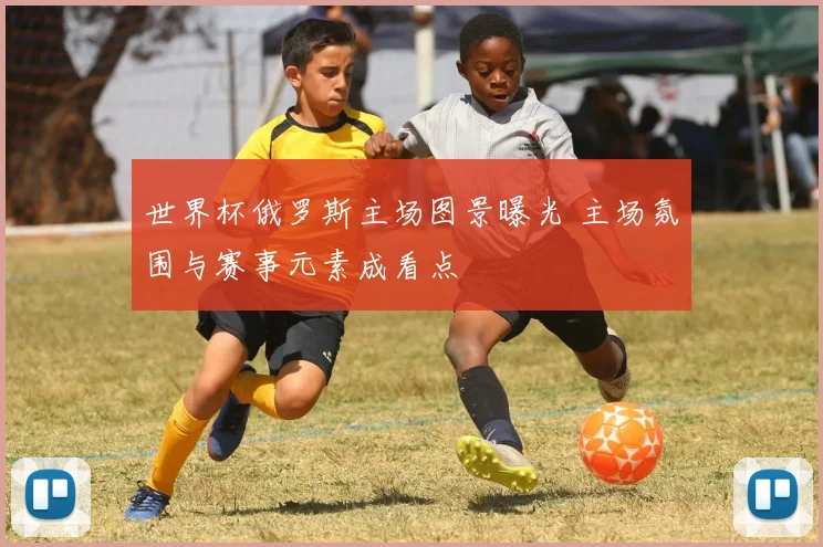 世界杯俄罗斯主场图景曝光 主场氛围与赛事元素成看点