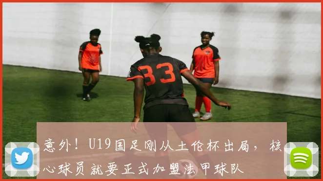 意外!U19国足刚从土伦杯出局,核心球员就要正式加盟法甲球队